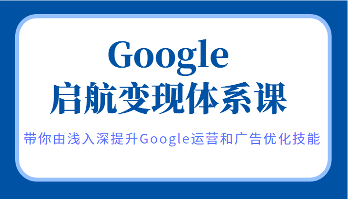 Google启航变现体系课，带你由浅入深提升Google运营和广告优化技能-有术宝库